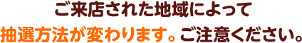 ご来店された地域によって抽選方法が変わります。